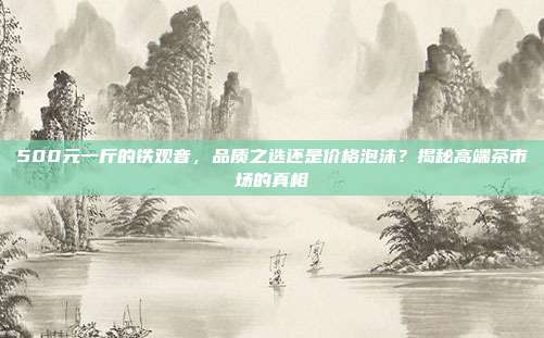 500元一斤的铁观音，品质之选还是价格泡沫？揭秘高端茶市场的真相