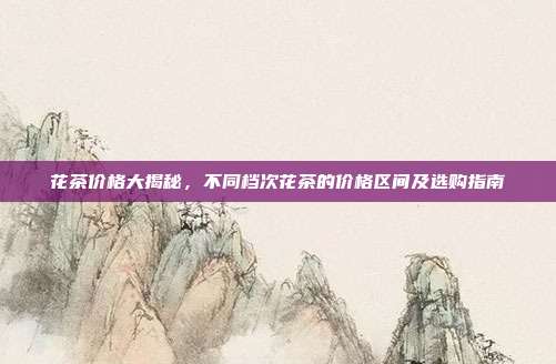 花茶价格大揭秘，不同档次花茶的价格区间及选购指南