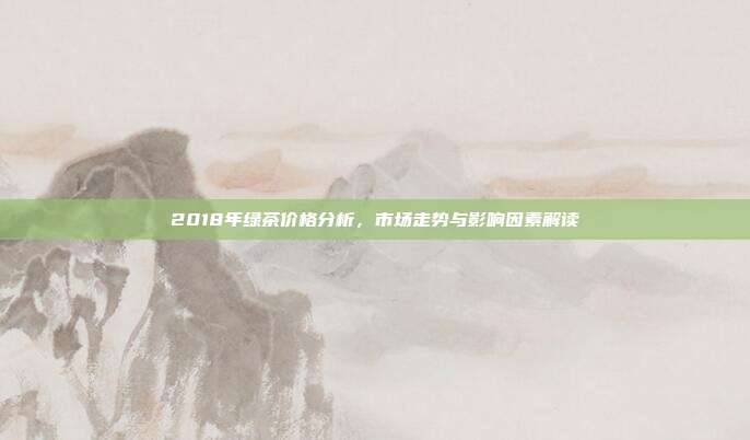2018年绿茶价格分析，市场走势与影响因素解读