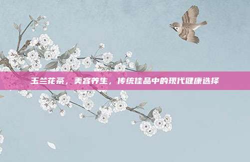玉兰花茶，美容养生，传统佳品中的现代健康选择
