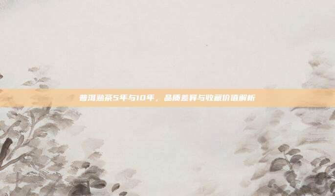 普洱熟茶5年与10年，品质差异与收藏价值解析