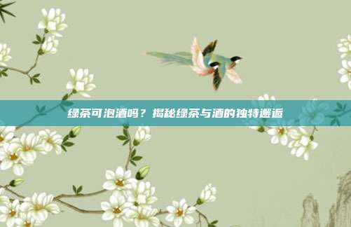 绿茶可泡酒吗？揭秘绿茶与酒的独特邂逅