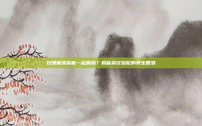 玫瑰普洱茶能一起喝吗？揭秘茶饮搭配的养生智慧
