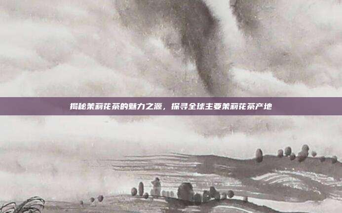 揭秘茉莉花茶的魅力之源，探寻全球主要茉莉花茶产地