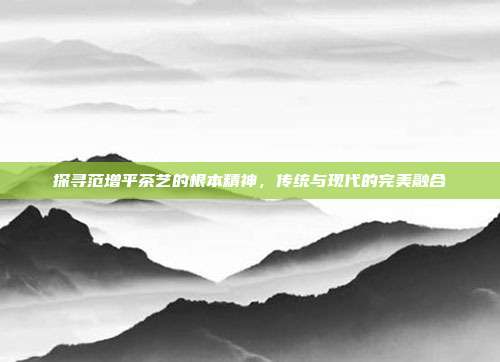 探寻范增平茶艺的根本精神，传统与现代的完美融合