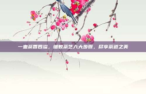 一壶茶香四溢，细数茶艺六大步骤，尽享茶道之美