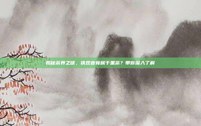 揭秘茶界之谜，铁观音竟属于黑茶？带你深入了解