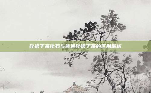 碎银子茶化石与普通碎银子茶的区别解析