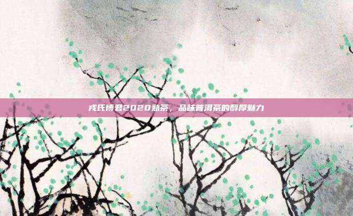 戎氏博君2020熟茶，品味普洱茶的醇厚魅力