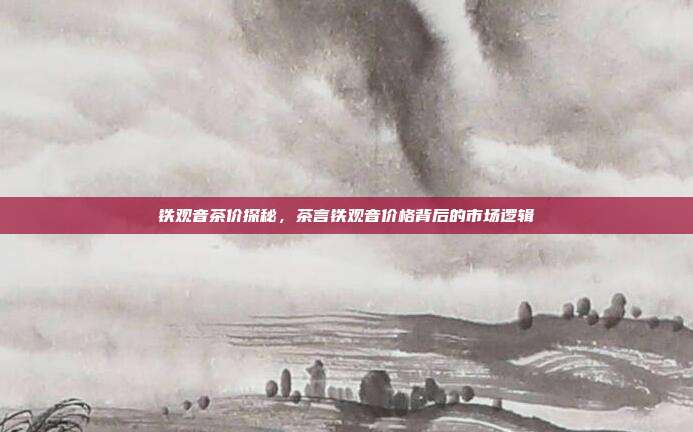 铁观音茶价探秘，茶言铁观音价格背后的市场逻辑