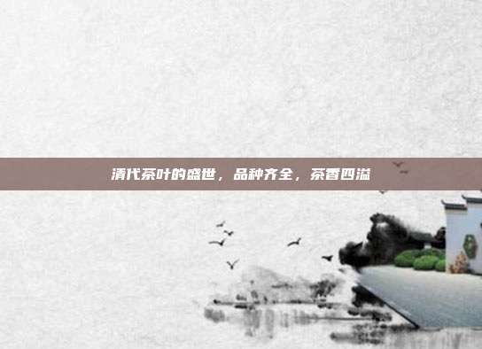 清代茶叶的盛世，品种齐全，茶香四溢
