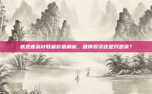 铁观音茶叶收藏价值解析，值得投资还是只是茶？