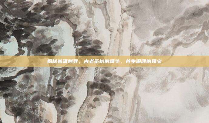 揭秘普洱刺芽，古老茶树的精华，养生保健的瑰宝