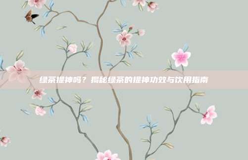 绿茶提神吗？揭秘绿茶的提神功效与饮用指南