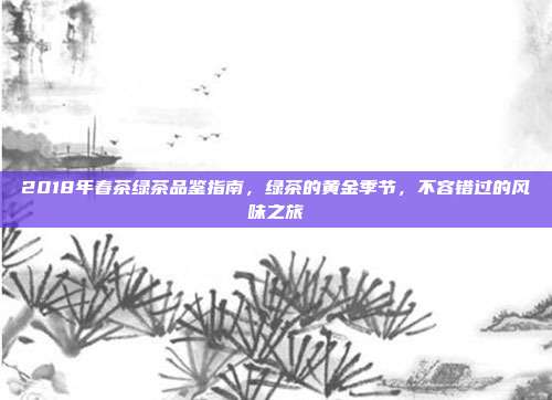 2018年春茶绿茶品鉴指南，绿茶的黄金季节，不容错过的风味之旅