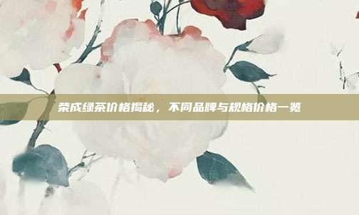 荣成绿茶价格揭秘，不同品牌与规格价格一览