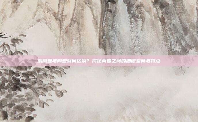 紫陶壶与陶壶有何区别？揭秘两者之间的细微差异与特点