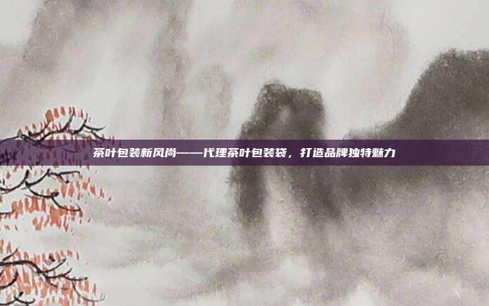 茶叶包装新风尚——代理茶叶包装袋，打造品牌独特魅力