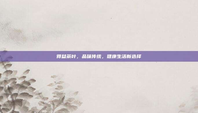 得益茶叶，品味传统，健康生活新选择