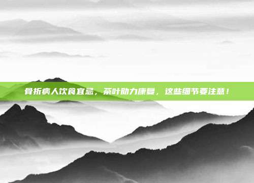 骨折病人饮食宜忌，茶叶助力康复，这些细节要注意！