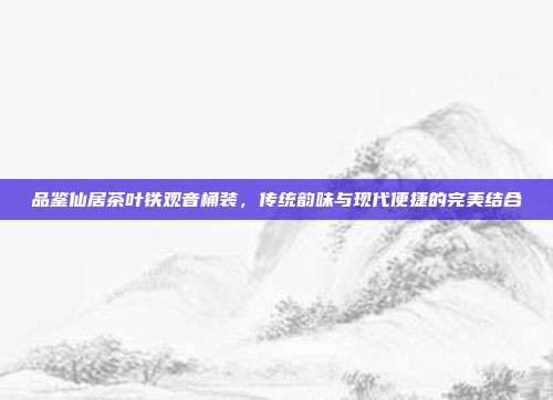 品鉴仙居茶叶铁观音桶装，传统韵味与现代便捷的完美结合