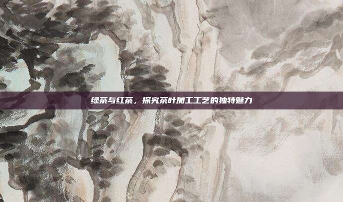 绿茶与红茶，探究茶叶加工工艺的独特魅力
