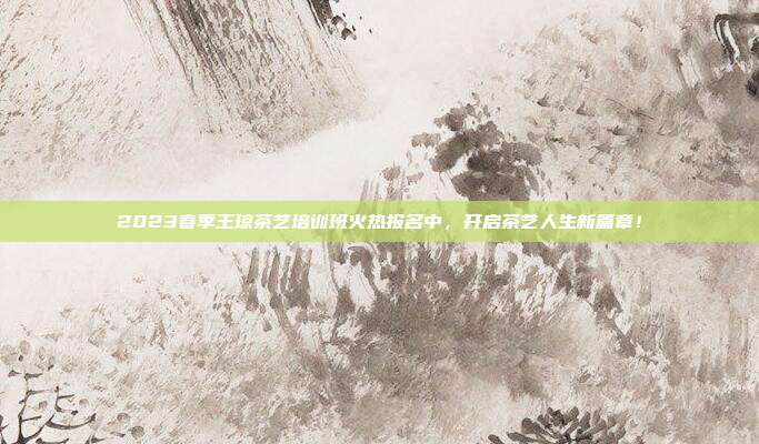 2023春季王琼茶艺培训班火热报名中，开启茶艺人生新篇章！