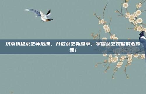 济南初级茶艺师培训，开启茶艺新篇章，掌握茶艺技能的必修课！