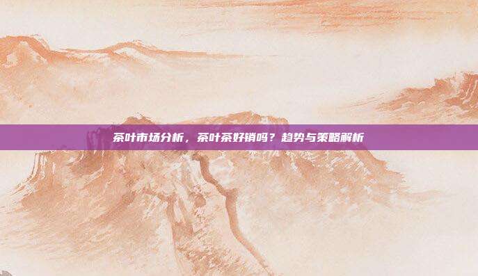 茶叶市场分析，茶叶茶好销吗？趋势与策略解析