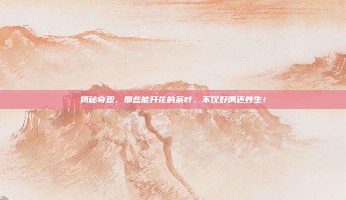 揭秘奇观，那些能开花的茶叶，不仅好喝还养生！