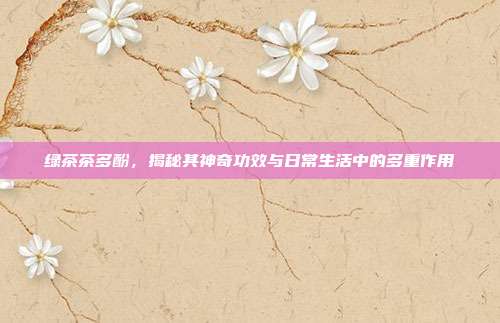 绿茶茶多酚，揭秘其神奇功效与日常生活中的多重作用