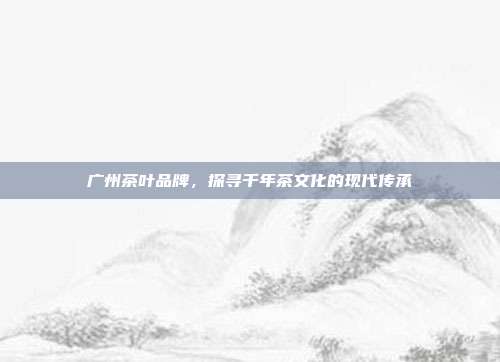 广州茶叶品牌，探寻千年茶文化的现代传承