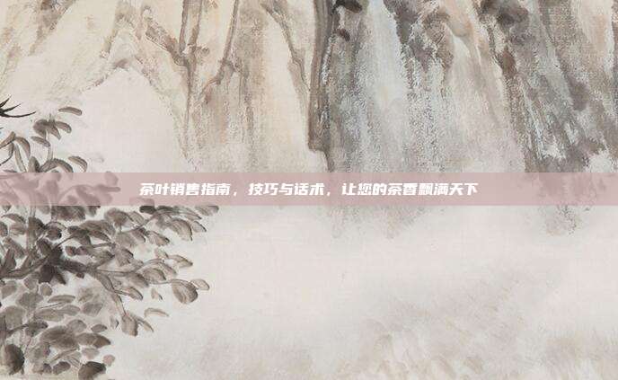 茶叶销售指南，技巧与话术，让您的茶香飘满天下