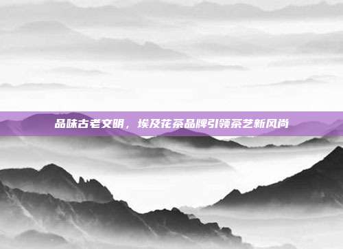 品味古老文明，埃及花茶品牌引领茶艺新风尚