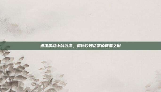 短保质期中的浪漫，揭秘玫瑰花茶的保鲜之道
