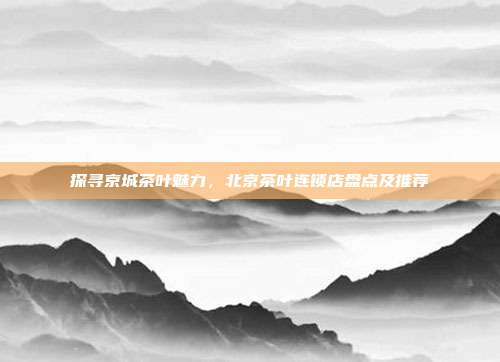 探寻京城茶叶魅力，北京茶叶连锁店盘点及推荐