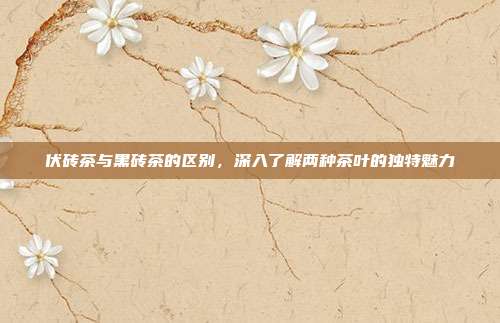 伏砖茶与黑砖茶的区别，深入了解两种茶叶的独特魅力