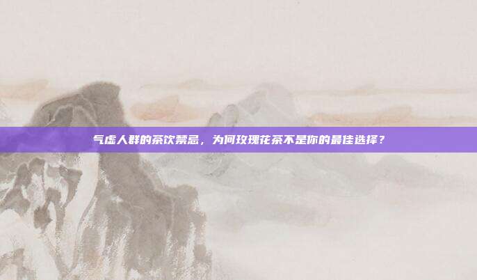 气虚人群的茶饮禁忌，为何玫瑰花茶不是你的最佳选择？