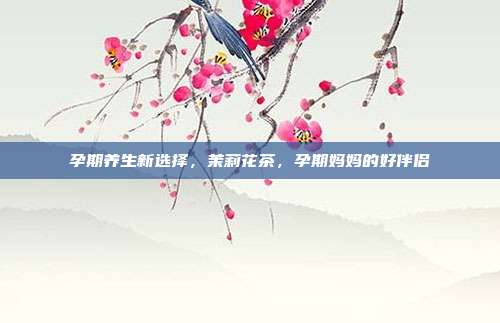 孕期养生新选择，茉莉花茶，孕期妈妈的好伴侣