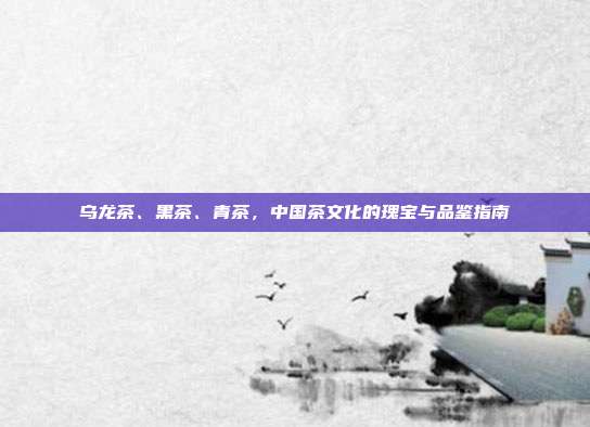 乌龙茶、黑茶、青茶，中国茶文化的瑰宝与品鉴指南