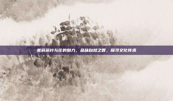 茉莉茶叶与花的魅力，品味自然之香，探寻文化传承
