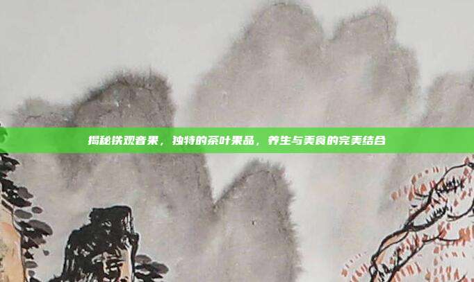 揭秘铁观音果，独特的茶叶果品，养生与美食的完美结合