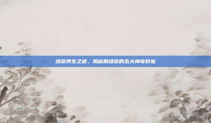 绿茶养生之道，揭秘喝绿茶的五大神奇好处