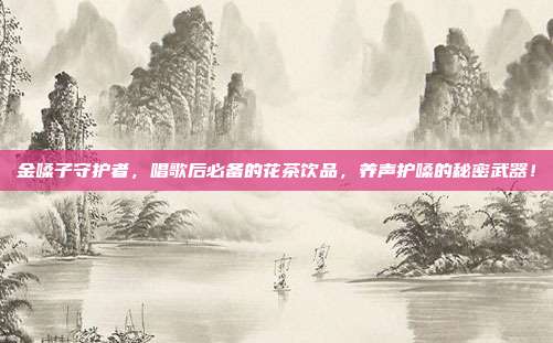 金嗓子守护者，唱歌后必备的花茶饮品，养声护嗓的秘密武器！