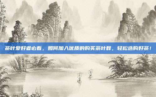 茶叶爱好者必看，如何加入优质的购买茶叶群，轻松选购好茶！