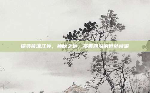 探寻普洱江外，神秘之地，茶香四溢的世外桃源