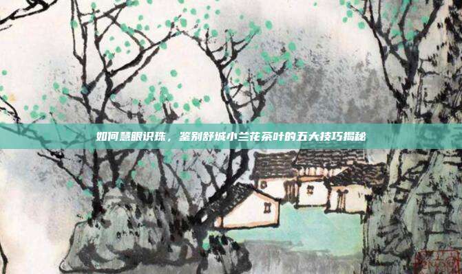 如何慧眼识珠，鉴别舒城小兰花茶叶的五大技巧揭秘