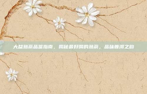 大益熟茶品鉴指南，揭秘最好喝的熟茶，品味普洱之韵