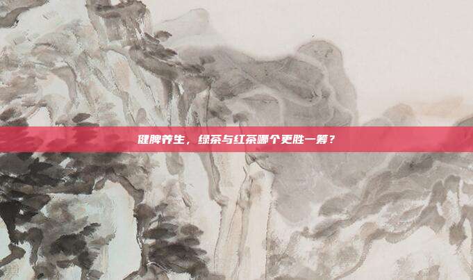 健脾养生，绿茶与红茶哪个更胜一筹？