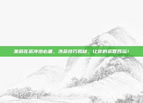 茉莉花茶冲泡必备，洗茶技巧揭秘，让你的茶香四溢！